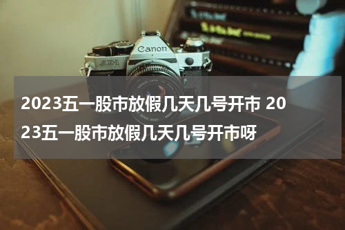 2023五一股市放假几天几号开市 2023五一股市放假几天几号开市呀