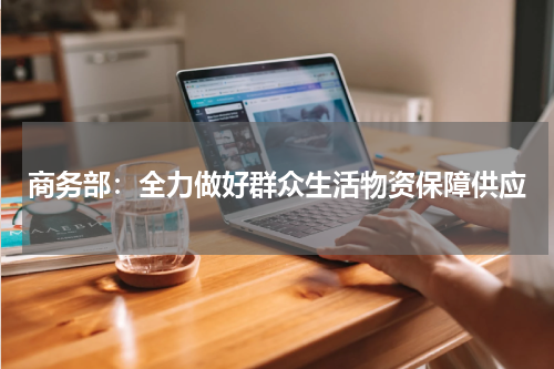 商务部：全力做好群众生活物资保障供应