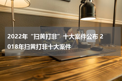 2022年“扫黄打非”十大案件公布 2018年扫黄打非十大案件