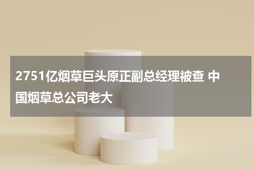 2751亿烟草巨头原正副总经理被查 中国烟草总公司老大