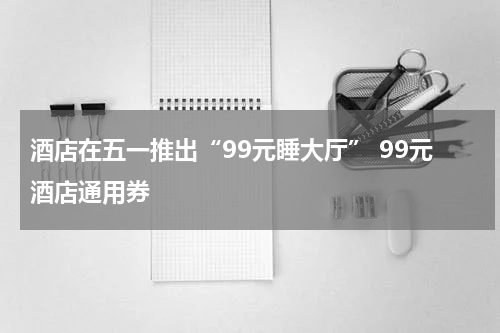 酒店在五一推出“99元睡大厅” 99元酒店通用券