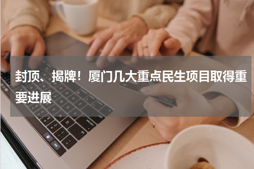 封顶、揭牌！厦门几大重点民生项目取得重要进展