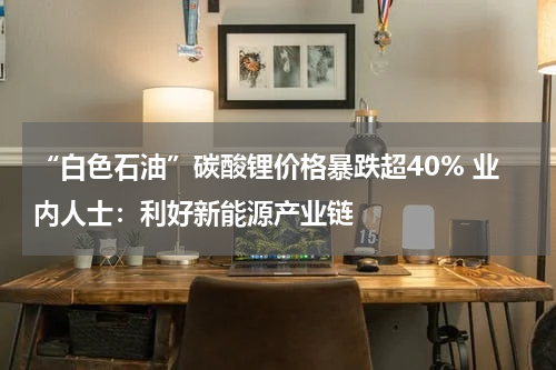 “白色石油”碳酸锂价格暴跌超40% 业内人士：利好新能源产业链