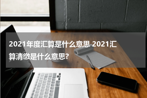 2021年度汇算是什么意思 2021汇算清缴是什么意思?