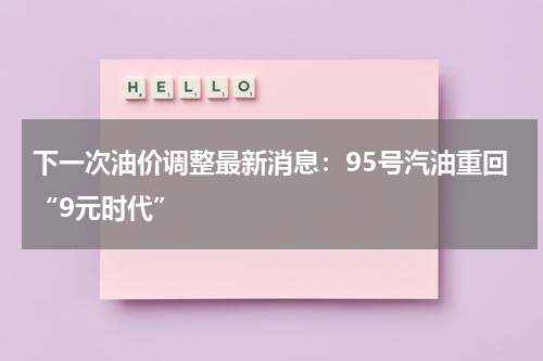 下一次油价调整最新消息：95号汽油重回“9元时代”