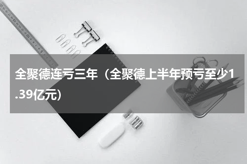 全聚德连亏三年（全聚德上半年预亏至少1.39亿元）