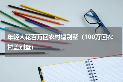年轻人花百万回农村建别墅（100万回农村盖别墅）
