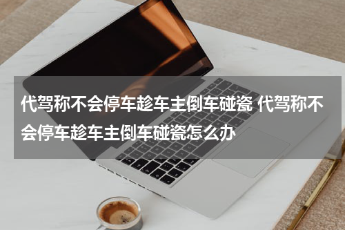 代驾称不会停车趁车主倒车碰瓷 代驾称不会停车趁车主倒车碰瓷怎么办