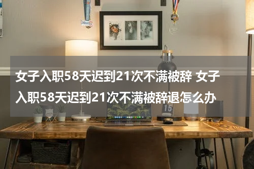 女子入职58天迟到21次不满被辞 女子入职58天迟到21次不满被辞退怎么办