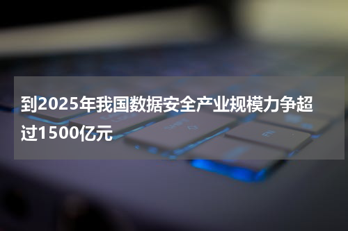 到2025年我国数据安全产业规模力争超过1500亿元