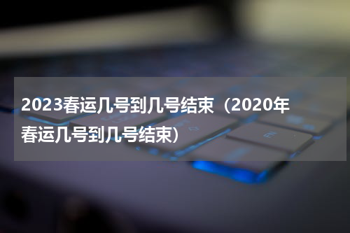 2023春运几号到几号结束（2020年春运几号到几号结束）