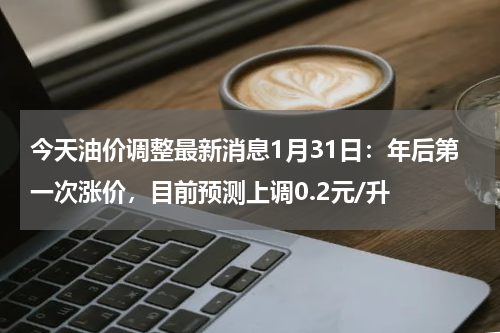 今天油价调整最新消息1月31日：年后第一次涨价，目前预测上调0.2元/升