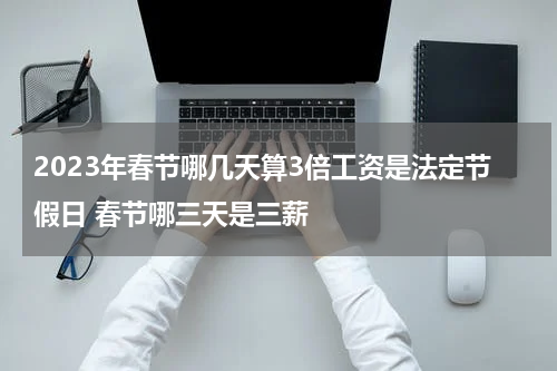 2023年春节哪几天算3倍工资是法定节假日 春节哪三天是三薪