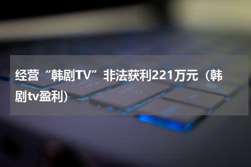 经营“韩剧TV”非法获利221万元（韩剧tv盈利）