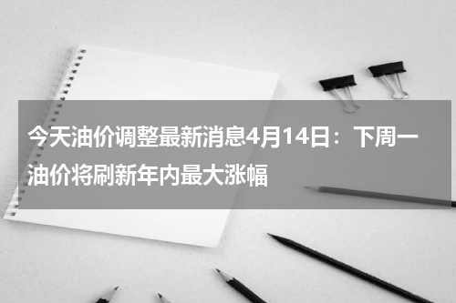 今天油价调整最新消息4月14日：下周一油价将刷新年内最大涨幅