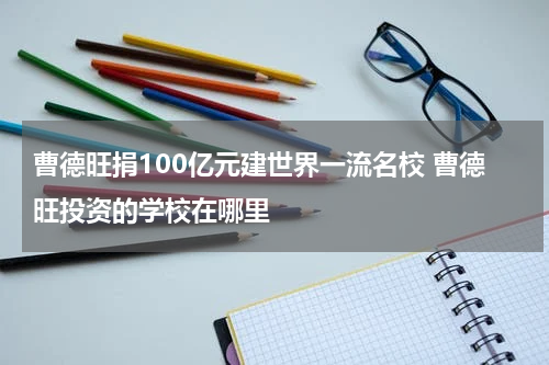 曹德旺捐100亿元建世界一流名校 曹德旺投资的学校在哪里