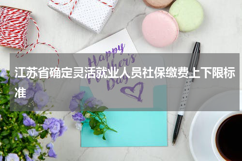 江苏省确定灵活就业人员社保缴费上下限标准