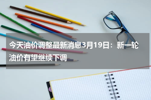 今天油价调整最新消息3月19日：新一轮油价有望继续下调