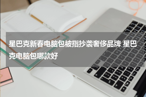 星巴克新春电脑包被指抄袭奢侈品牌 星巴克电脑包哪款好