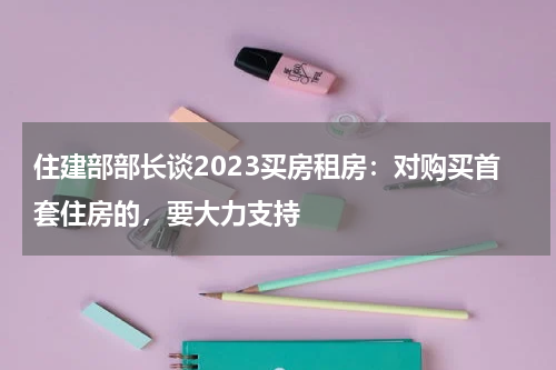 住建部部长谈2023买房租房：对购买首套住房的，要大力支持