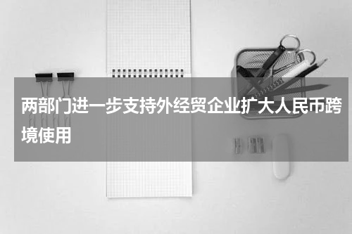 两部门进一步支持外经贸企业扩大人民币跨境使用