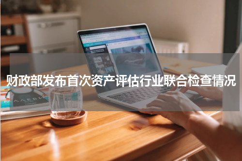 财政部发布首次资产评估行业联合检查情况