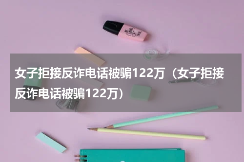 女子拒接反诈电话被骗122万（女子拒接反诈电话被骗122万）