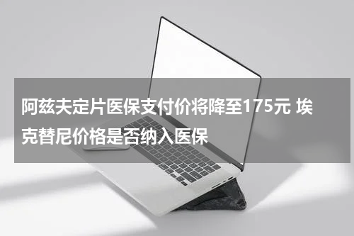 阿兹夫定片医保支付价将降至175元 埃克替尼价格是否纳入医保