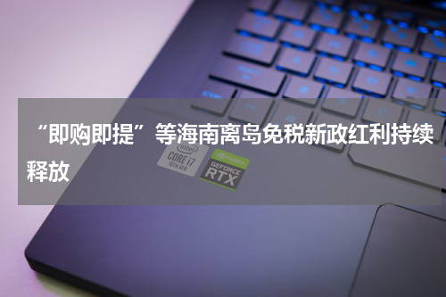 “即购即提”等海南离岛免税新政红利持续释放