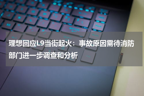 理想回应L9当街起火：事故原因需待消防部门进一步调查和分析