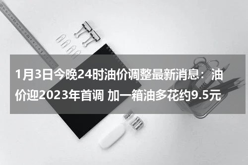 1月3日今晚24时油价调整最新消息：油价迎2023年首调 加一箱油多花约9.5元