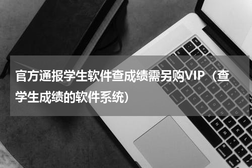 官方通报学生软件查成绩需另购VIP（查学生成绩的软件系统）