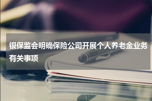 银保监会明确保险公司开展个人养老金业务有关事项