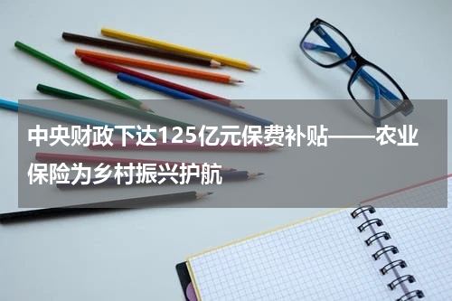 中央财政下达125亿元保费补贴——农业保险为乡村振兴护航