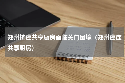 郑州抗癌共享厨房面临关门困境（郑州癌症共享厨房）