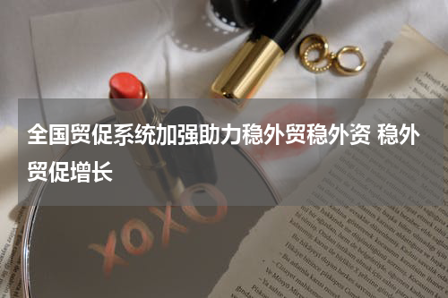 全国贸促系统加强助力稳外贸稳外资 稳外贸促增长
