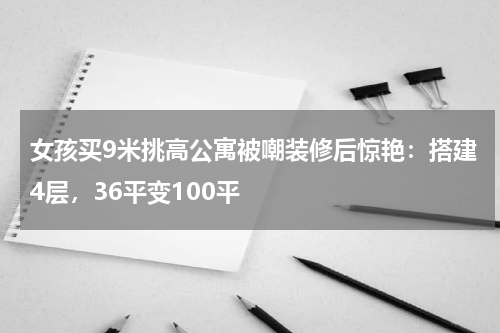 女孩买9米挑高公寓被嘲装修后惊艳：搭建4层，36平变100平