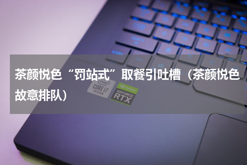 茶颜悦色“罚站式”取餐引吐槽（茶颜悦色故意排队）