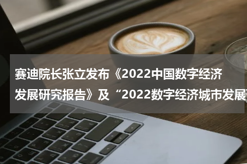 赛迪院长张立发布《2022中国数字经济发展研究报告》及“2022数字经济城市发展百强榜”