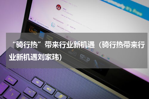 “骑行热”带来行业新机遇（骑行热带来行业新机遇刘家玮）