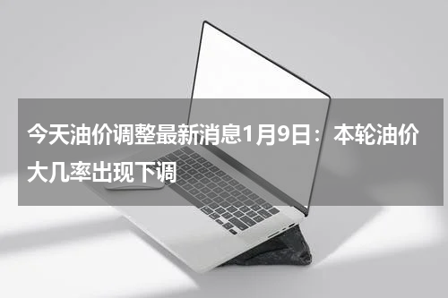 今天油价调整最新消息1月9日：本轮油价大几率出现下调