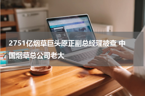 2751亿烟草巨头原正副总经理被查 中国烟草总公司老大