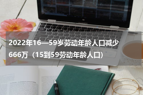 2022年16—59岁劳动年龄人口减少666万（15到59劳动年龄人口）