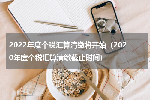 2022年度个税汇算清缴将开始（2020年度个税汇算清缴截止时间）