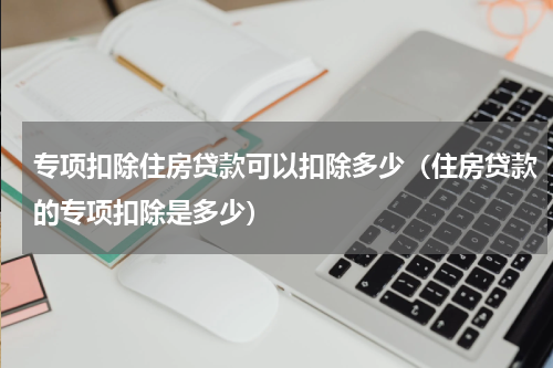专项扣除住房贷款可以扣除多少（住房贷款的专项扣除是多少）