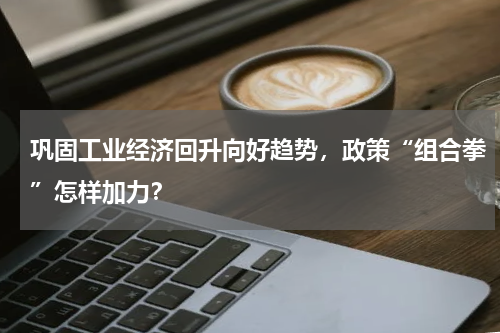 巩固工业经济回升向好趋势，政策“组合拳”怎样加力？