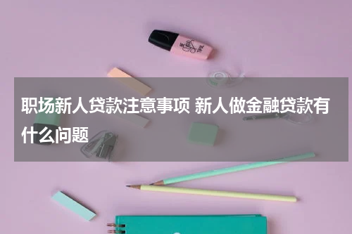 职场新人贷款注意事项 新人做金融贷款有什么问题
