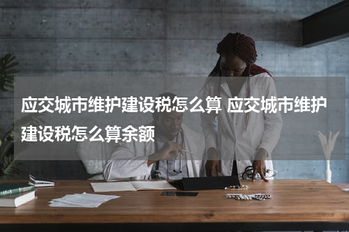 应交城市维护建设税怎么算 应交城市维护建设税怎么算余额