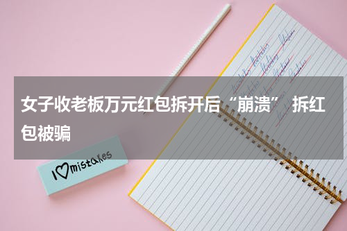 女子收老板万元红包拆开后“崩溃” 拆红包被骗
