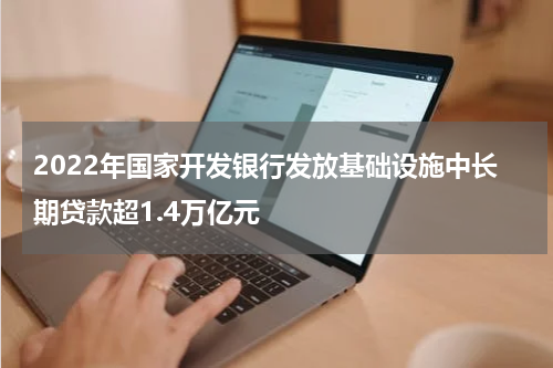 2022年国家开发银行发放基础设施中长期贷款超1.4万亿元